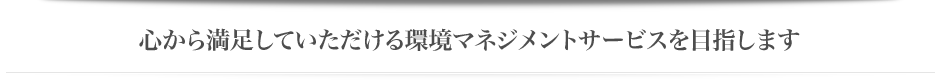心から満足していただける環境マネジメントサービスを目指します